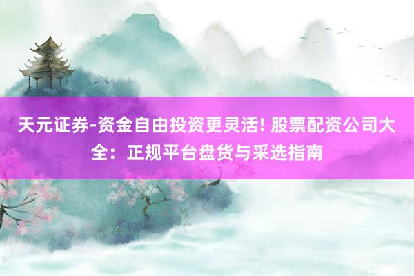 天元证券-资金自由投资更灵活! 股票配资公司大全：正规平台盘货与采选指南