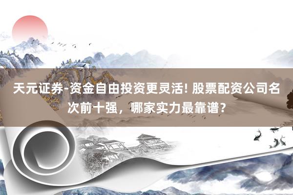 天元证券-资金自由投资更灵活! 股票配资公司名次前十强，哪家实力最靠谱？