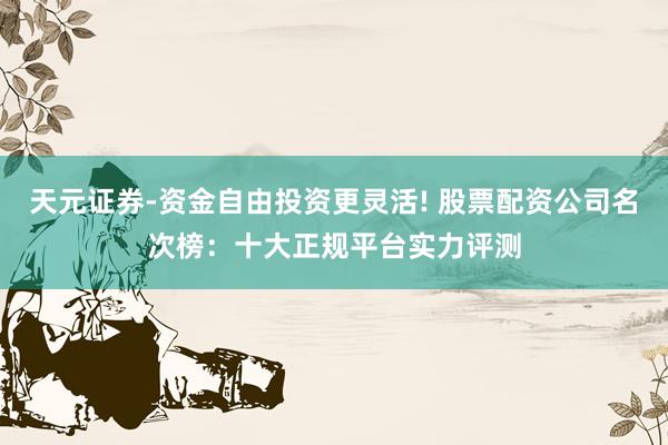 天元证券-资金自由投资更灵活! 股票配资公司名次榜：十大正规平台实力评测