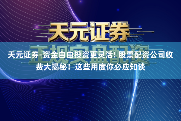 天元证券-资金自由投资更灵活! 股票配资公司收费大揭秘！这些用度你必应知谈